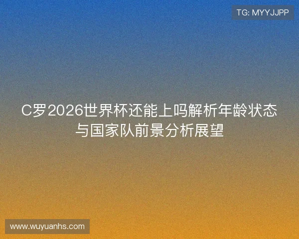 C罗2026世界杯还能上吗解析年龄状态与国家队前景分析展望 C罗2026世界杯还能上吗解析年龄状态与国家队前景分析展望